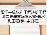 阳江一级水利工程造价工程师需要年审吗怎么操作(水利工程师年审流程)