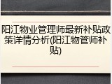 阳江物业管理师最新补贴政策详情分析(阳江物管师补贴)