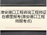 淮安港口工程咨询工程师证在哪里报考(淮安港口工程师报考点)