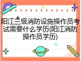 阳江三级消防设施操作员考试需要什么学历(阳江消防操作员学历)