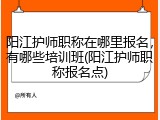 阳江护师职称在哪里报名，有哪些培训班(阳江护师职称报名点)