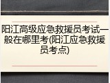 阳江高级应急救援员考试一般在哪里考(阳江应急救援员考点)