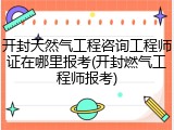 开封天然气工程咨询工程师证在哪里报考(开封燃气工程师报考)