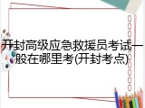 开封高级应急救援员考试一般在哪里考(开封考点)