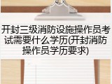 开封三级消防设施操作员考试需要什么学历(开封消防操作员学历要求)