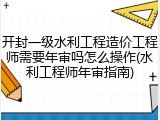 开封一级水利工程造价工程师需要年审吗怎么操作(水利工程师年审指南)