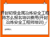 开封初级金属冶炼安全工程师怎么报名培训费用(开封冶炼安全工程师培训)
