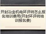 开封冶金机电环评师怎么报名培训费用(开封环评师培训报名费)