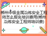 郴州中级金属冶炼安全工程师怎么报名培训费用(郴州冶炼安全工程师培训费)