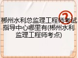 郴州水利总监理工程师考试指导中心哪里有(郴州水利监理工程师考点)