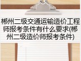 郴州二级交通运输造价工程师报考条件有什么要求(郴州二级造价师报考条件)