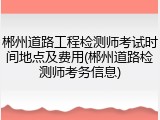郴州道路工程检测师考试时间地点及费用(郴州道路检测师考务信息)