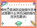 郴州三级消防设施操作员考试需要什么学历(消防操作员学历要求)