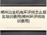 郴州冶金机电环评师怎么报名培训费用(郴州环评师培训费用)