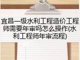 宜昌一级水利工程造价工程师需要年审吗怎么操作(水利工程师年审流程)