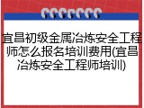 宜昌初级金属冶炼安全工程师怎么报名培训费用(宜昌冶炼安全工程师培训)