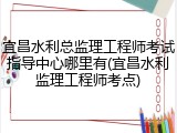 宜昌水利总监理工程师考试指导中心哪里有(宜昌水利监理工程师考点)