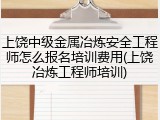 上饶中级金属冶炼安全工程师怎么报名培训费用(上饶冶炼工程师培训)