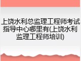 上饶水利总监理工程师考试指导中心哪里有(上饶水利监理工程师培训)