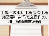 上饶一级水利工程造价工程师需要年审吗怎么操作(水利工程师年审流程)
