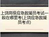 上饶高级应急救援员考试一般在哪里考(上饶应急救援员考点)