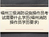 福州三级消防设施操作员考试需要什么学历(福州消防操作员学历要求)