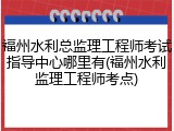 福州水利总监理工程师考试指导中心哪里有(福州水利监理工程师考点)