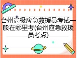 台州高级应急救援员考试一般在哪里考(台州应急救援员考点)