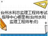 台州水利总监理工程师考试指导中心哪里有(台州水利监理工程师考点)