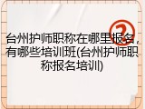 台州护师职称在哪里报名，有哪些培训班(台州护师职称报名培训)