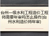 台州一级水利工程造价工程师需要年审吗怎么操作(台州水利造价师年审)