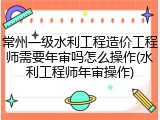 常州一级水利工程造价工程师需要年审吗怎么操作(水利工程师年审操作)