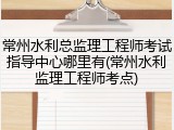 常州水利总监理工程师考试指导中心哪里有(常州水利监理工程师考点)
