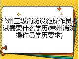 常州三级消防设施操作员考试需要什么学历(常州消防操作员学历要求)