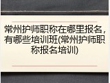 常州护师职称在哪里报名，有哪些培训班(常州护师职称报名培训)