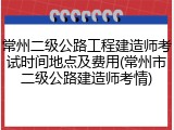 常州二级公路工程建造师考试时间地点及费用(常州市二级公路建造师考情)
