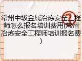 常州中级金属冶炼安全工程师怎么报名培训费用(常州冶炼安全工程师培训报名费)