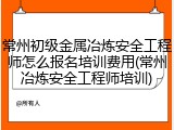 常州初级金属冶炼安全工程师怎么报名培训费用(常州冶炼安全工程师培训)