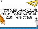 白城初级金属冶炼安全工程师怎么报名培训费用(白城冶炼工程师培训费)