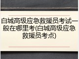 白城高级应急救援员考试一般在哪里考(白城高级应急救援员考点)