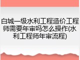 白城一级水利工程造价工程师需要年审吗怎么操作(水利工程师年审流程)