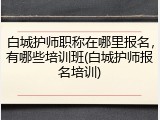 白城护师职称在哪里报名，有哪些培训班(白城护师报名培训)