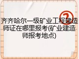 齐齐哈尔一级矿业工程建造师证在哪里报考(矿业建造师报考地点)