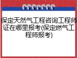 保定天然气工程咨询工程师证在哪里报考(保定燃气工程师报考)