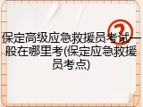 保定高级应急救援员考试一般在哪里考(保定应急救援员考点)