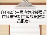 齐齐哈尔三级应急救援员证在哪里报考(三级应急救援员报考)