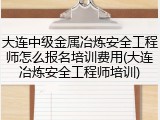 大连中级金属冶炼安全工程师怎么报名培训费用(大连冶炼安全工程师培训)