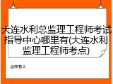 大连水利总监理工程师考试指导中心哪里有(大连水利监理工程师考点)