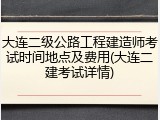 大连二级公路工程建造师考试时间地点及费用(大连二建考试详情)