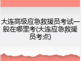 大连高级应急救援员考试一般在哪里考(大连应急救援员考点)